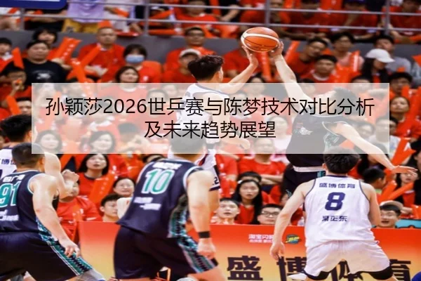 孙颖莎2026世乒赛与陈梦技术对比分析及未来趋势展望