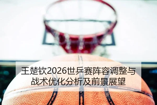 王楚钦2026世乒赛阵容调整与战术优化分析及前景展望