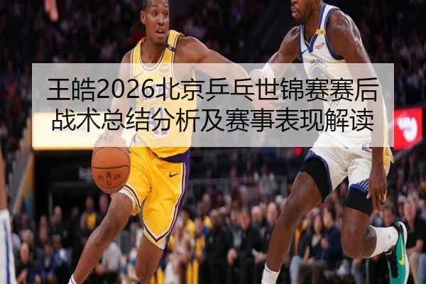 王皓2026北京乒乓世锦赛赛后战术总结分析及赛事表现解读