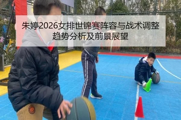 朱婷2026女排世锦赛阵容与战术调整趋势分析及前景展望