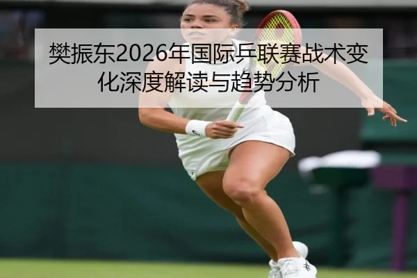 樊振东2026年国际乒联赛战术变化深度解读与趋势分析