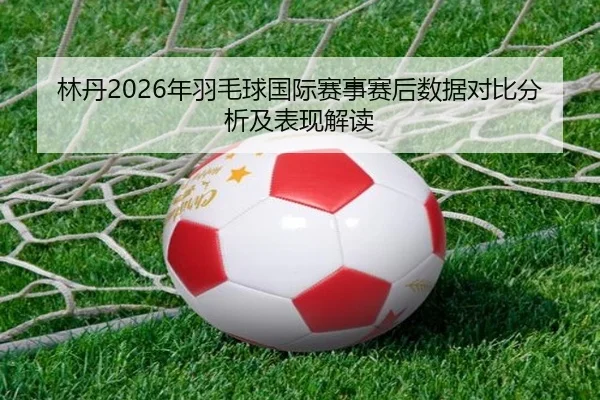 林丹2026年羽毛球国际赛事赛后数据对比分析及表现解读