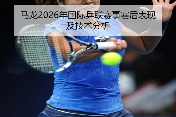 马龙2026年国际乒联赛事赛后表现及技术分析