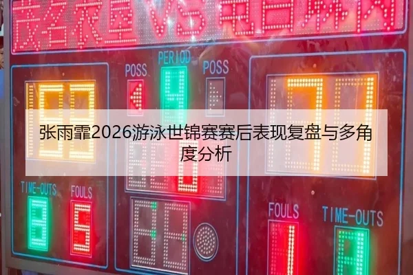 张雨霏2026游泳世锦赛赛后表现复盘与多角度分析