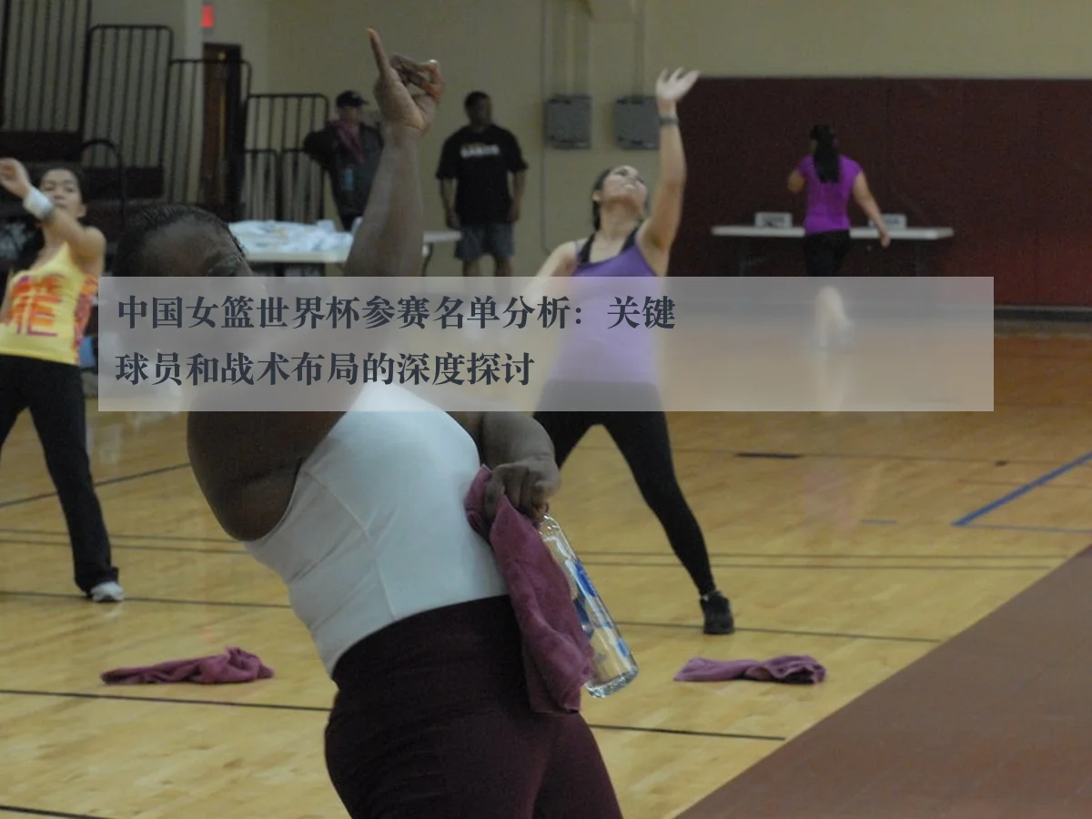 中国女篮世界杯参赛名单分析:关键球员和战术布局的深度探讨 - ky.cc